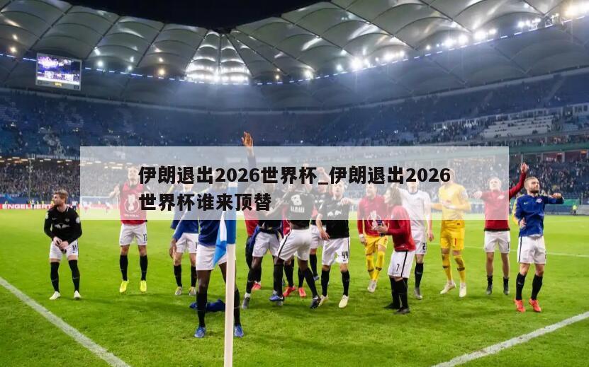 伊朗退出2026世界杯_伊朗退出2026世界杯谁来顶替