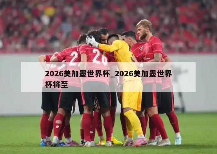 2026美加墨世界杯_2026美加墨世界杯将至