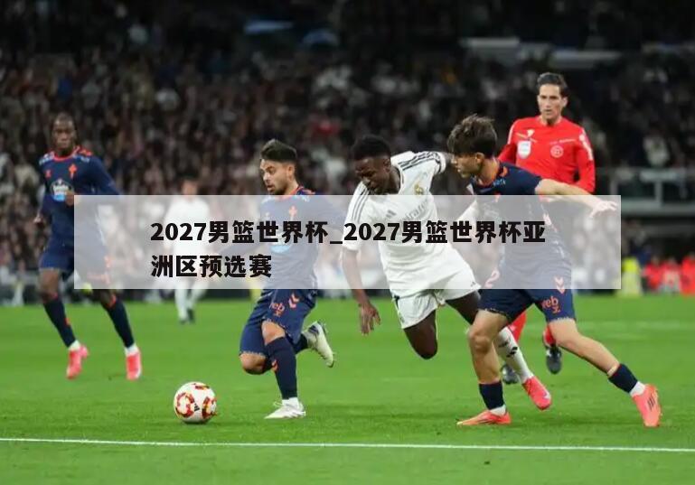 2027男篮世界杯_2027男篮世界杯亚洲区预选赛