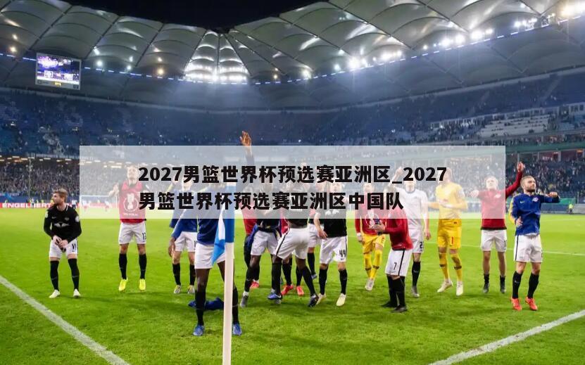2027男篮世界杯预选赛亚洲区_2027男篮世界杯预选赛亚洲区中国队