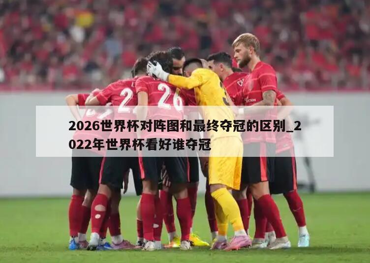 2026世界杯对阵图和最终夺冠的区别_2022年世界杯看好谁夺冠